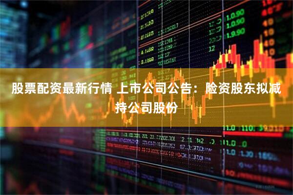 股票配资最新行情 上市公司公告：险资股东拟减持公司股份
