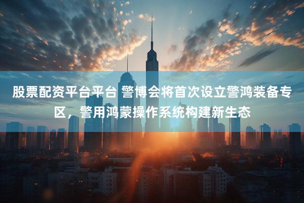 股票配资平台平台 警博会将首次设立警鸿装备专区，警用鸿蒙操作系统构建新生态