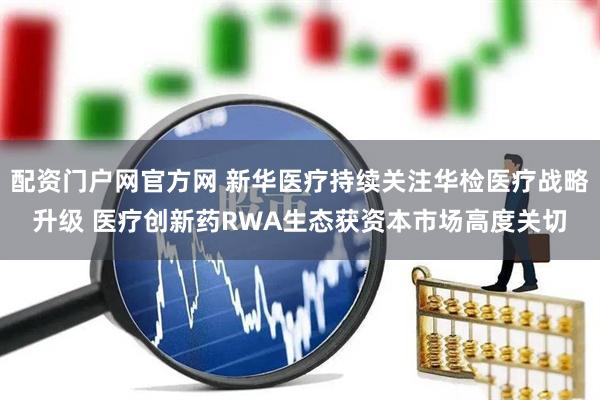 配资门户网官方网 新华医疗持续关注华检医疗战略升级 医疗创新药RWA生态获资本市场高度关切