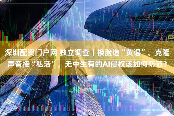 深圳配资门户网 独立调查丨换脸造“黄谣”、克隆声音接“私活”，无中生有的AI侵权该如何防范？
