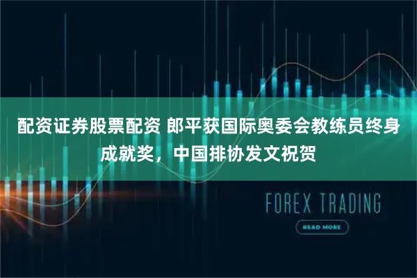 配资证券股票配资 郎平获国际奥委会教练员终身成就奖，中国排协发文祝贺