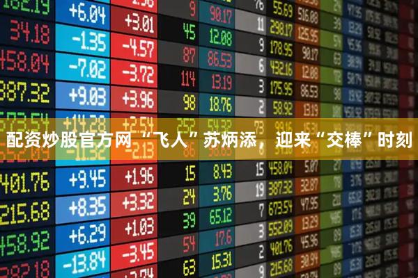 配资炒股官方网 “飞人”苏炳添，迎来“交棒”时刻
