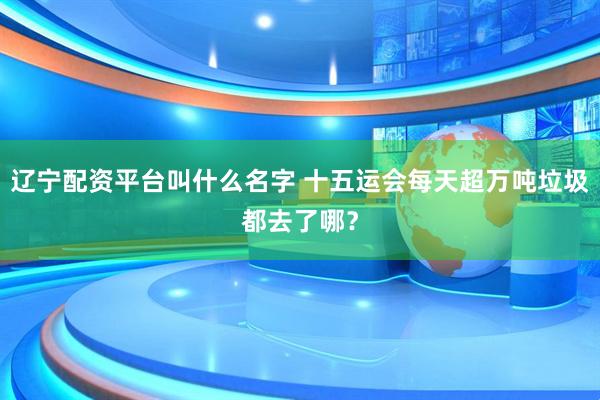 辽宁配资平台叫什么名字 十五运会每天超万吨垃圾都去了哪？