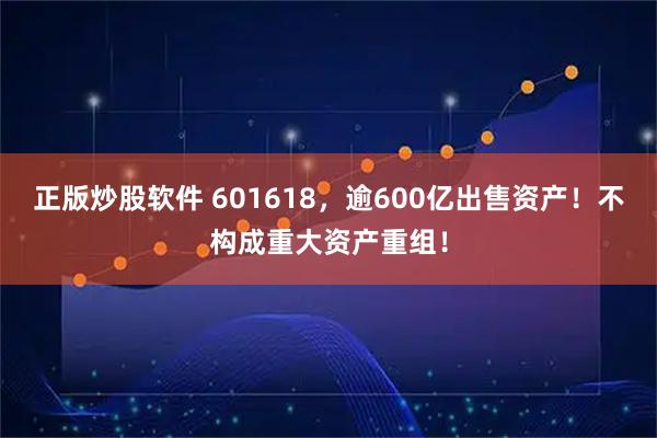 正版炒股软件 601618，逾600亿出售资产！不构成重大资产重组！