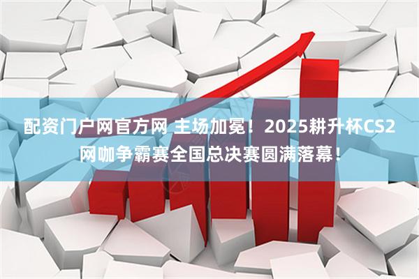 配资门户网官方网 主场加冕！2025耕升杯CS2网咖争霸赛全国总决赛圆满落幕！