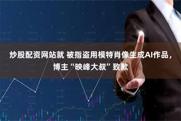 炒股配资网站就 被指盗用模特肖像生成AI作品，博主“映峰大叔”致歉